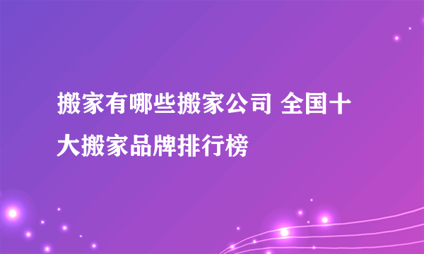 搬家有哪些搬家公司 全国十大搬家品牌排行榜