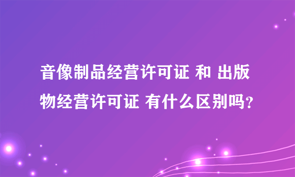 音像制品经营许可证 和 出版物经营许可证 有什么区别吗？