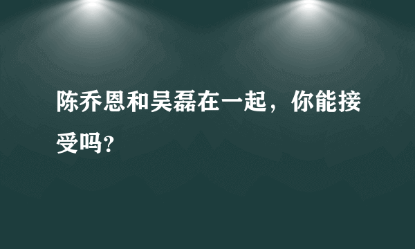 陈乔恩和吴磊在一起，你能接受吗？