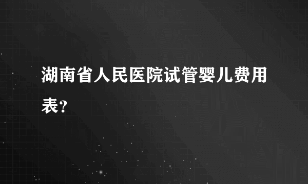 湖南省人民医院试管婴儿费用表？