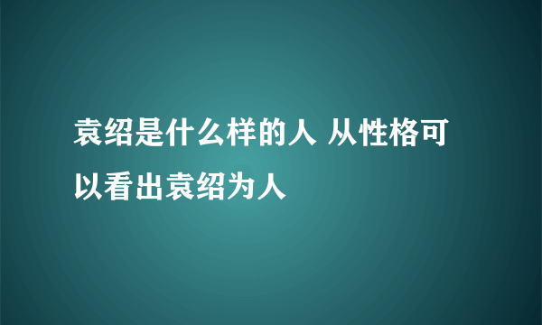 袁绍是什么样的人 从性格可以看出袁绍为人