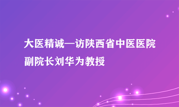 大医精诚—访陕西省中医医院副院长刘华为教授