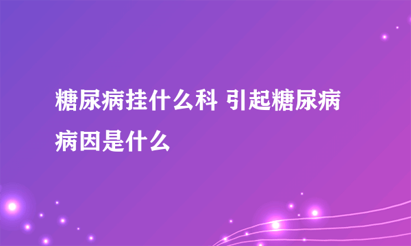 糖尿病挂什么科 引起糖尿病病因是什么