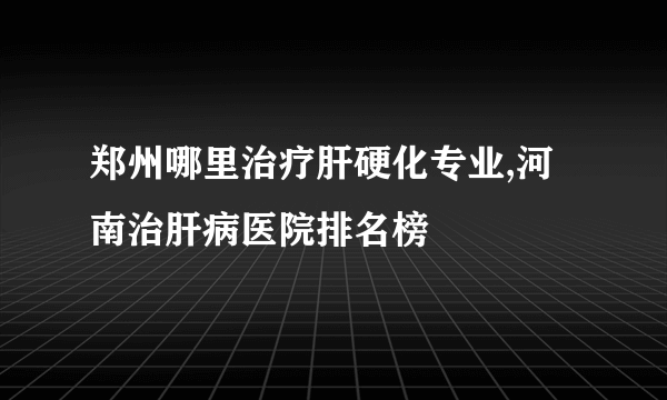 郑州哪里治疗肝硬化专业,河南治肝病医院排名榜