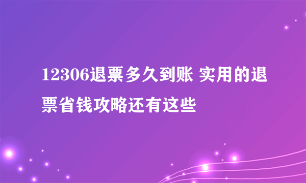 12306退票多久到账 实用的退票省钱攻略还有这些