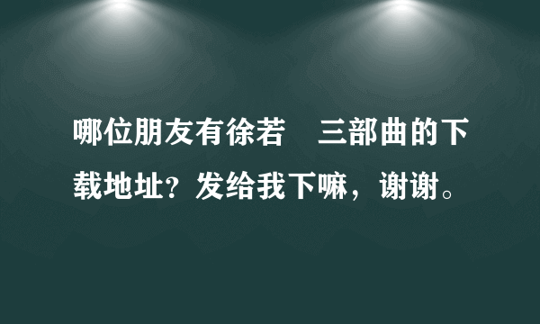 哪位朋友有徐若瑄三部曲的下载地址？发给我下嘛，谢谢。