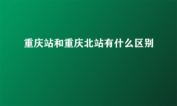 重庆站和重庆北站有什么区别