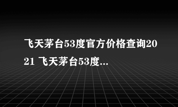 飞天茅台53度官方价格查询2021 飞天茅台53度价格官方价格