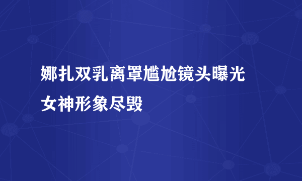 娜扎双乳离罩尴尬镜头曝光 女神形象尽毁