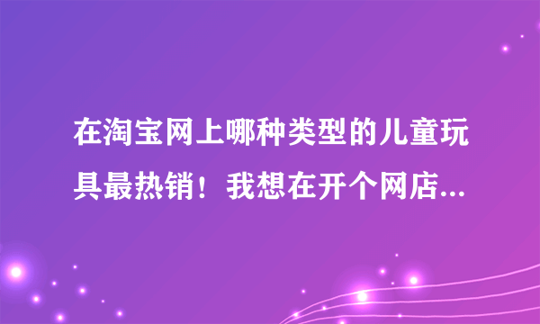 在淘宝网上哪种类型的儿童玩具最热销！我想在开个网店一直也想不好卖行么，手头没啥钱，最好要小本投资的