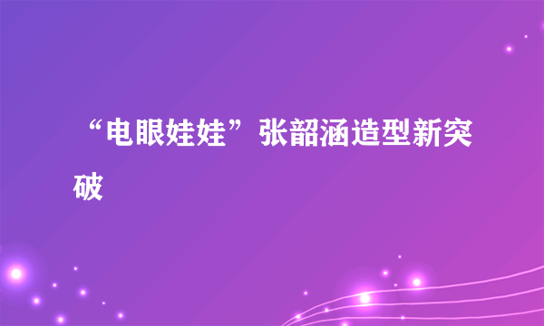 “电眼娃娃”张韶涵造型新突破