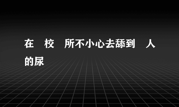 在學校廁所不小心去舔到別人的尿