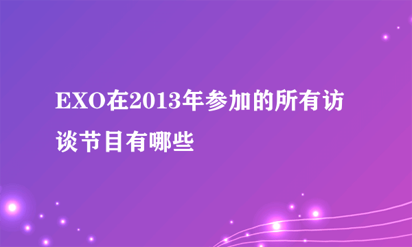 EXO在2013年参加的所有访谈节目有哪些