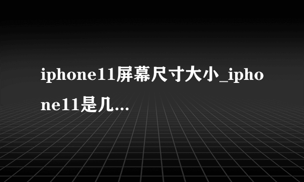 iphone11屏幕尺寸大小_iphone11是几寸的屏幕