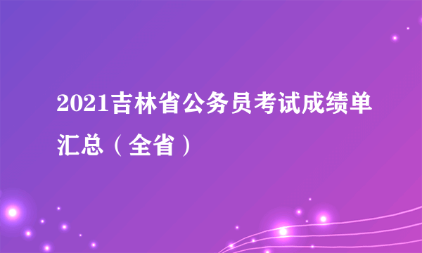 2021吉林省公务员考试成绩单汇总（全省）