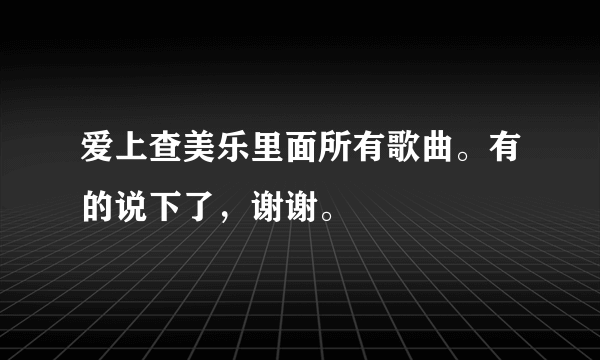 爱上查美乐里面所有歌曲。有的说下了，谢谢。