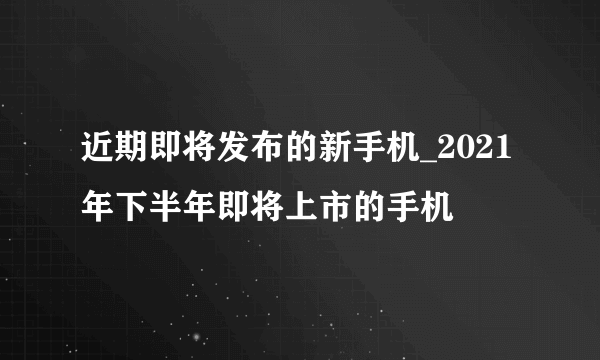 近期即将发布的新手机_2021年下半年即将上市的手机