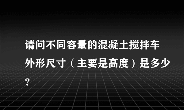 请问不同容量的混凝土搅拌车外形尺寸（主要是高度）是多少？