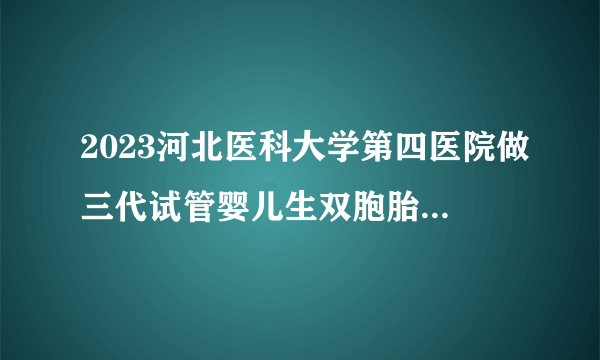 2023河北医科大学第四医院做三代试管婴儿生双胞胎费用最新分享