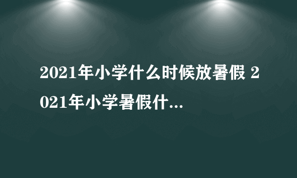 2021年小学什么时候放暑假 2021年小学暑假什么时候放