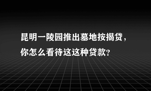 昆明一陵园推出墓地按揭贷，你怎么看待这这种贷款？