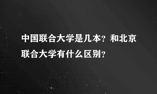 中国联合大学是几本？和北京联合大学有什么区别？