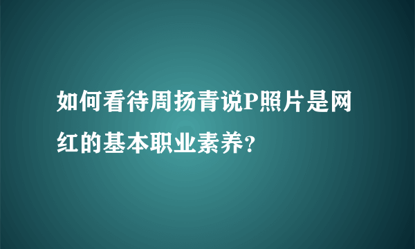 如何看待周扬青说P照片是网红的基本职业素养？