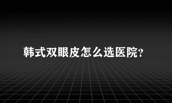 韩式双眼皮怎么选医院？