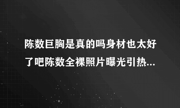 陈数巨胸是真的吗身材也太好了吧陈数全裸照片曝光引热议_飞外网