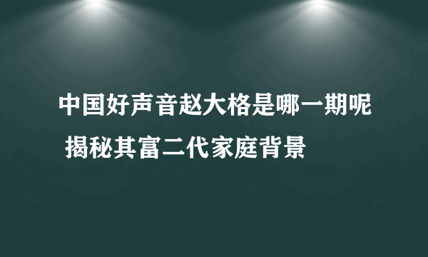 中国好声音赵大格是哪一期呢 揭秘其富二代家庭背景