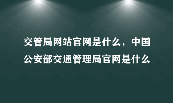 交管局网站官网是什么，中国公安部交通管理局官网是什么