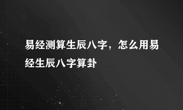 易经测算生辰八字，怎么用易经生辰八字算卦