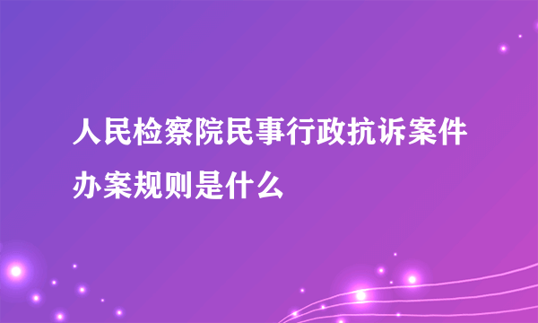 人民检察院民事行政抗诉案件办案规则是什么