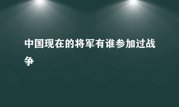 中国现在的将军有谁参加过战争