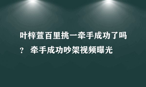 叶梓萱百里挑一牵手成功了吗？ 牵手成功吵架视频曝光