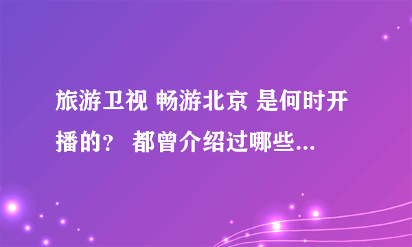 旅游卫视 畅游北京 是何时开播的？ 都曾介绍过哪些值得一去的景点？