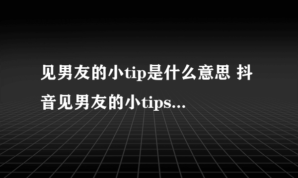 见男友的小tip是什么意思 抖音见男友的小tips科普介绍