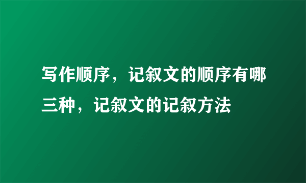 写作顺序，记叙文的顺序有哪三种，记叙文的记叙方法