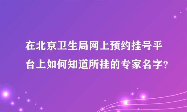 在北京卫生局网上预约挂号平台上如何知道所挂的专家名字？