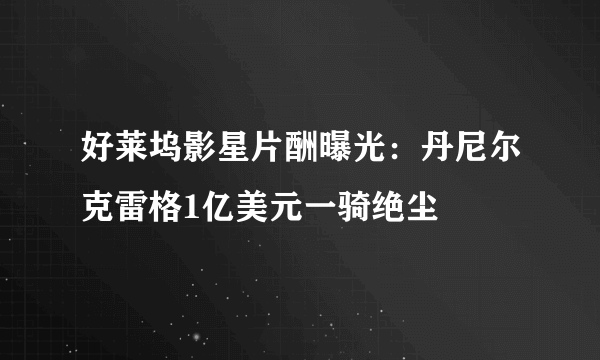 好莱坞影星片酬曝光：丹尼尔克雷格1亿美元一骑绝尘