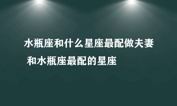 水瓶座和什么星座最配做夫妻 和水瓶座最配的星座