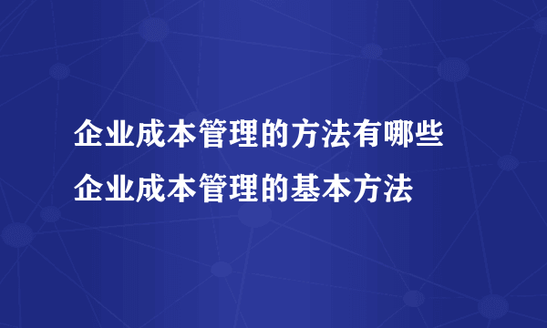 企业成本管理的方法有哪些 企业成本管理的基本方法