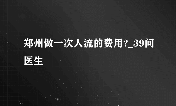 郑州做一次人流的费用?_39问医生