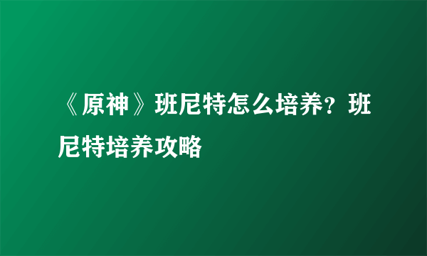 《原神》班尼特怎么培养？班尼特培养攻略