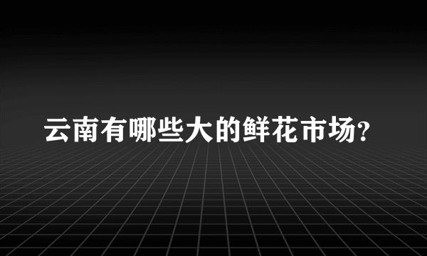 云南有哪些大的鲜花市场？