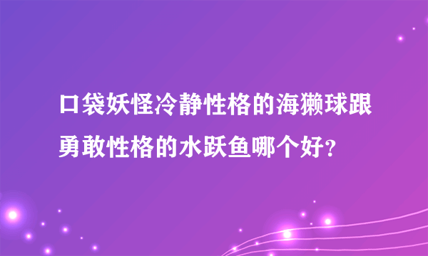 口袋妖怪冷静性格的海獭球跟勇敢性格的水跃鱼哪个好？