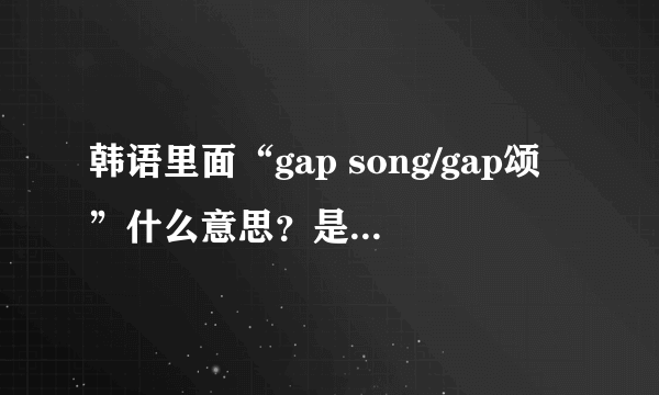 韩语里面“gap song/gap颂”什么意思？是可怕的意思吗？？