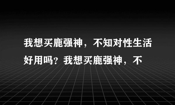 我想买鹿强神，不知对性生活好用吗？我想买鹿强神，不