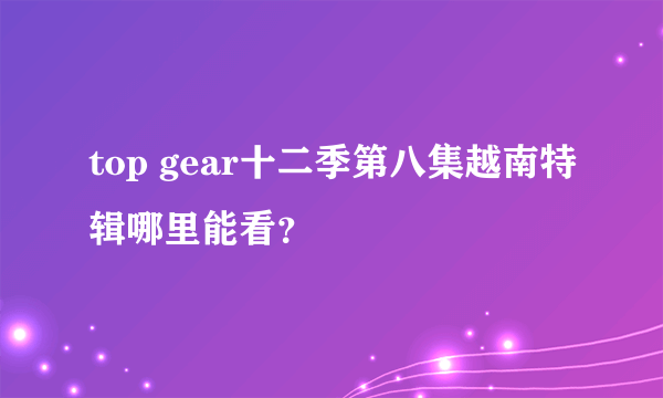 top gear十二季第八集越南特辑哪里能看？