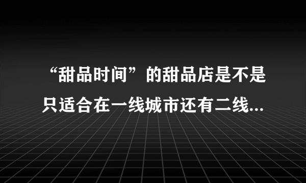 “甜品时间”的甜品店是不是只适合在一线城市还有二线城市开啊？在三线城市有市场吗？